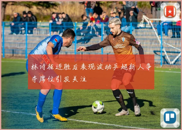 林诗栋连胜后表现波动乒超新人争夺席位引发关注