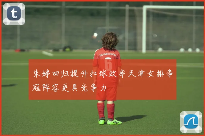 朱婷回归提升扣球效率天津女排争冠阵容更具竞争力