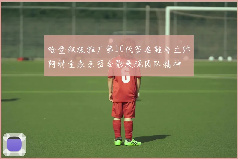 哈登积极推广第10代签名鞋与主帅阿特金森亲密合影展现团队精神