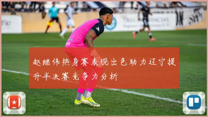 赵继伟热身赛表现出色助力辽宁提升半决赛竞争力分析