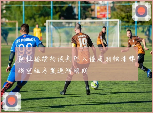 萨拉赫续约谈判陷入僵局利物浦锋线重组方案逐渐明朗