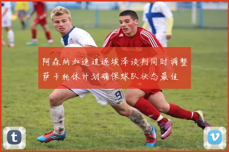 阿森纳加速追逐埃泽谈判同时调整萨卡轮休计划确保球队状态最佳
