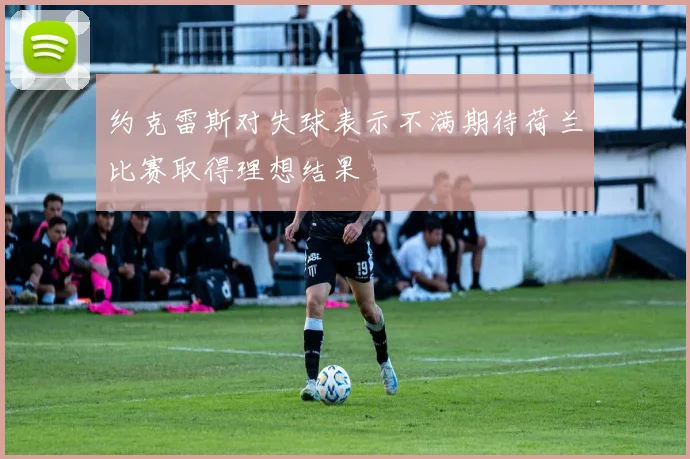 约克雷斯对失球表示不满期待荷兰比赛取得理想结果