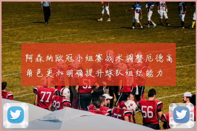 阿森纳欧冠小组赛战术调整厄德高角色更加明确提升球队组织能力