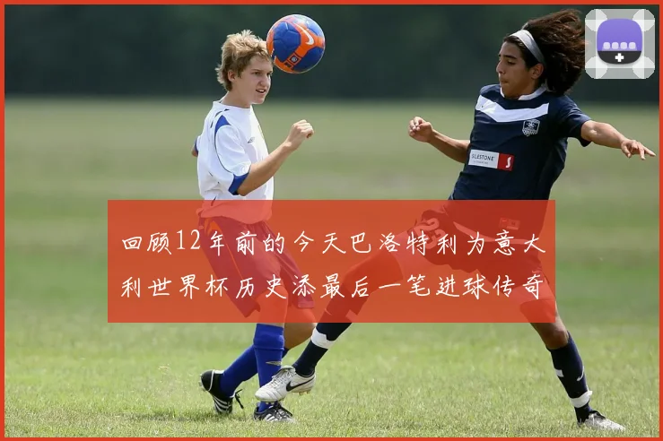 回顾12年前的今天巴洛特利为意大利世界杯历史添最后一笔进球传奇
